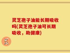 灵芝孢子油能长期吸收吗(灵芝孢子油可长期吸收，助健康)