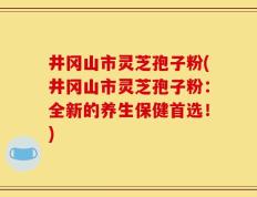 井冈山市灵芝孢子粉(井冈山市灵芝孢子粉：全新的养生保健首选！)