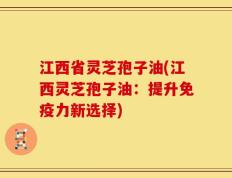 江西省灵芝孢子油(江西灵芝孢子油：提升免疫力新选择)