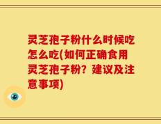 灵芝孢子粉什么时候吃怎么吃(如何正确食用灵芝孢子粉？建议及注意事项)