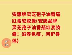 安惠牌灵芝孢子油番茄红素软胶囊(安惠品牌灵芝孢子油番茄红素胶囊：滋养免疫，呵护身体)