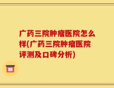 广药三院肿瘤医院怎么样(广药三院肿瘤医院评测及口碑分析)