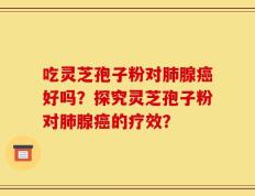 吃灵芝孢子粉对肺腺癌好吗？探究灵芝孢子粉对肺腺癌的疗效？