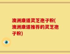 澳洲康道灵芝孢子粉(澳洲康道推荐的灵芝孢子粉)