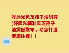好辰光灵芝孢子油研究(好辰光精制灵芝孢子油震撼发布，助您打造健康体魄！)