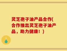 灵芝孢子油产品合作(合作推出灵芝孢子油产品，助力健康！)