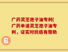广药灵芝孢子油专利(广药申请灵芝孢子油专利，证实对抗癌有帮助