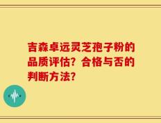 吉森卓远灵芝孢子粉的品质评估？合格与否的判断方法？