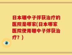 日本硼中子俘获治疗的医院是哪家(日本哪家医院使用硼中子俘获治疗？)