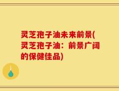 灵芝孢子油未来前景(灵芝孢子油：前景广阔的保健佳品)