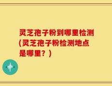 灵芝孢子粉到哪里检测(灵芝孢子粉检测地点是哪里？)