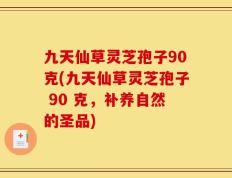 九天仙草灵芝孢子90克(九天仙草灵芝孢子 90 克，补养自然的圣品)
