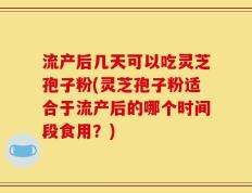 流产后几天可以吃灵芝孢子粉(灵芝孢子粉适合于流产后的哪个时间段食用？)
