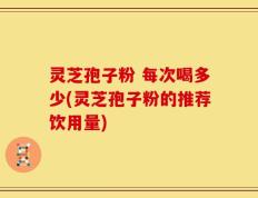 灵芝孢子粉 每次喝多少(灵芝孢子粉的推荐饮用量)