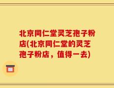 北京同仁堂灵芝孢子粉店(北京同仁堂的灵芝孢子粉店，值得一去)