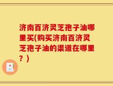 济南百济灵芝孢子油哪里买(购买济南百济灵芝孢子油的渠道在哪里？)