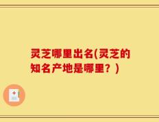 灵芝哪里出名(灵芝的知名产地是哪里？)