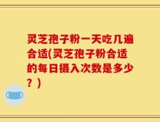 灵芝孢子粉一天吃几遍合适(灵芝孢子粉合适的每日摄入次数是多少？)