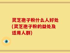 灵芝孢子粉什么人好处(灵芝孢子粉的益处及适用人群)