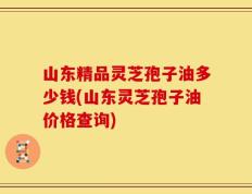 山东精品灵芝孢子油多少钱(山东灵芝孢子油价格查询)