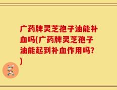 广药牌灵芝孢子油能补血吗(广药牌灵芝孢子油能起到补血作用吗？)