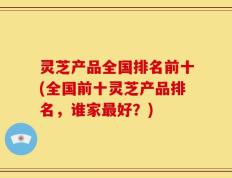 灵芝产品全国排名前十(全国前十灵芝产品排名，谁家最好？)