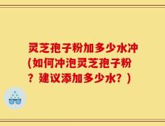灵芝孢子粉加多少水冲(如何冲泡灵芝孢子粉？建议添加多少水？)