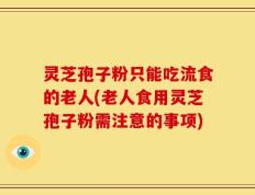 灵芝孢子粉只能吃流食的老人(老人食用灵芝孢子粉需注意的事项)