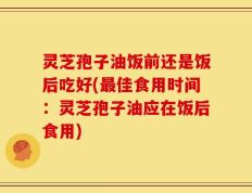 灵芝孢子油饭前还是饭后吃好(最佳食用时间：灵芝孢子油应在饭后食用)