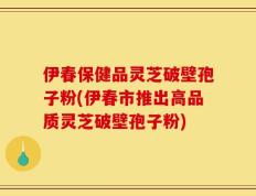 伊春保健品灵芝破壁孢子粉(伊春市推出高品质灵芝破壁孢子粉)