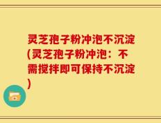 灵芝孢子粉冲泡不沉淀(灵芝孢子粉冲泡：不需搅拌即可保持不沉淀)