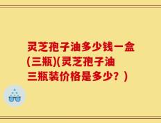 灵芝孢子油多少钱一盒(三瓶)(灵芝孢子油三瓶装价格是多少？)