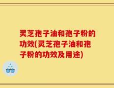 灵芝孢子油和孢子粉的功效(灵芝孢子油和孢子粉的功效及用途)