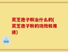 灵芝孢子粉冶什么的(灵芝孢子粉的功效和用途)