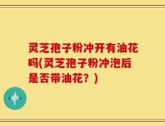 灵芝孢子粉冲开有油花吗(灵芝孢子粉冲泡后是否带油花？)