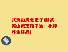 武夷山灵芝孢子油(武夷山灵芝孢子油：补肺养生佳品)
