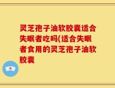 灵芝孢子油软胶囊适合失眠者吃吗(适合失眠者食用的灵芝孢子油软胶囊