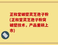 正和堂破壁灵芝孢子粉(正和堂灵芝孢子粉突破壁技术，产品重磅上市)
