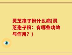 灵芝孢子粉什么病(灵芝孢子粉：有哪些功效与作用？)