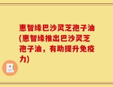 惠智缘巴沙灵芝孢子油(惠智缘推出巴沙灵芝孢子油，有助提升免疫力)