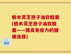 椴木灵芝孢子油软胶囊(椴木灵芝孢子油软胶囊——提高免疫力的健康选择)