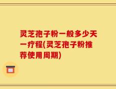灵芝孢子粉一般多少天一疗程(灵芝孢子粉推荐使用周期)