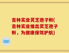 吉林实业灵芝孢子粉(吉林实业推出灵芝孢子粉，为健康保驾护航)