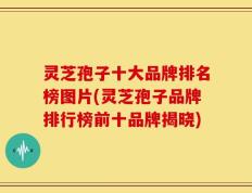 灵芝孢子十大品牌排名榜图片(灵芝孢子品牌排行榜前十品牌揭晓)