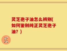 灵芝孢子油怎么辨别(如何鉴别纯正灵芝孢子油？)