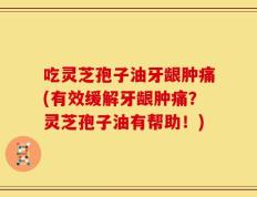 吃灵芝孢子油牙龈肿痛(有效缓解牙龈肿痛？灵芝孢子油有帮助！)