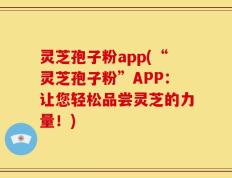 灵芝孢子粉app(“灵芝孢子粉”APP：让您轻松品尝灵芝的力量！)