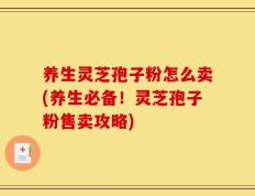 养生灵芝孢子粉怎么卖(养生必备！灵芝孢子粉售卖攻略)