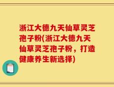 浙江大德九天仙草灵芝孢子粉(浙江大德九天仙草灵芝孢子粉，打造健康养生新选择)