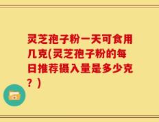 灵芝孢子粉一天可食用几克(灵芝孢子粉的每日推荐摄入量是多少克？)